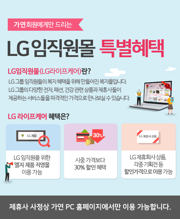 가연회원에게만 드리는 LG임직원몰 특별혜택. LG임직원몰(LG라이프케어)란? LG 그룹 임직원들의 복지 혜택을 위해 만들어진 복지몰입니다. LG 그룹의 다양한 전자, 패션, 건강 관련 상품과 제휴사들이 제공하는 서비스들을 파격적인 가격으로 만나보실 수 있습니다. LG 라이프케어 혜택은? LG 임직원을 위한 엘지 제품 직영몰 이용 가능, 시중 가격보다 30% 할인 혜택, LG 제휴회사 상품, 각종 기획전 등 할인가격으로 이용 가능 (제휴사 사정상 가연 pc 홈페이지에서만 이용 가능합니다.)