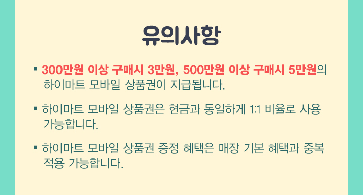 유의사항. 1 300만원이상 구매시 3만원, 500만원이상 구매시 5만원의 하이마트 모바일 상품권이 지급됩니다. 2. 하이마트 모바일 상품권은 현금과 동일하게 1:1 비율로 사용가능합니다. 3 하이마트 모바일 상품권 증정혜택은 매장 기본혜택과 중복적용 가능합니다.